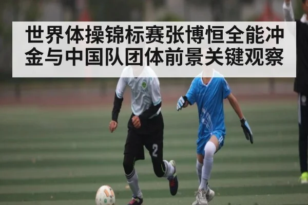 世界体操锦标赛张博恒全能冲金与中国队团体前景关键观察