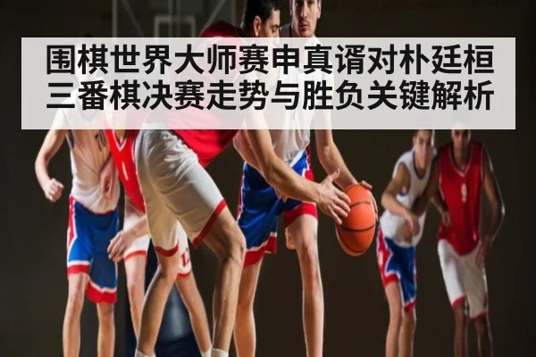 围棋世界大师赛申真谞对朴廷桓三番棋决赛走势与胜负关键解析